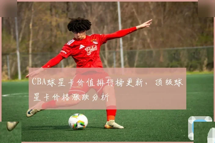 CBA球星卡价值排行榜更新，顶级球星卡价格涨跌分析