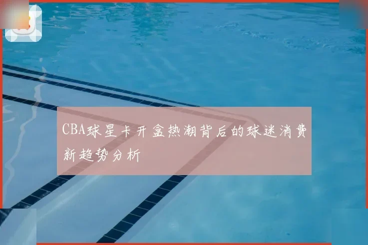 CBA球星卡开盒热潮背后的球迷消费新趋势分析