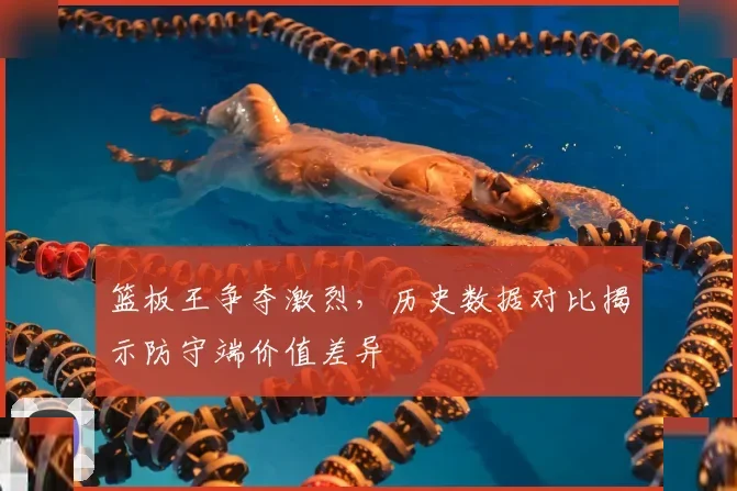 篮板王争夺激烈，历史数据对比揭示防守端价值差异